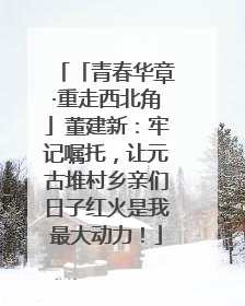 「青春华章·重走西北角」董建新：牢记嘱托，让元古堆村乡亲们日子红火是我最大动力！