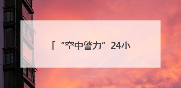 “空中警力”24小时在线，警用无人机编织城市上空安全网