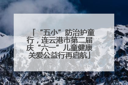 “五小”防治护童行，连云港市第二届庆“六一”儿童健康关爱公益行再启航