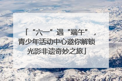 “六一”遇“端午”，青少年活动中心邀你解锁光影非遗奇妙之旅