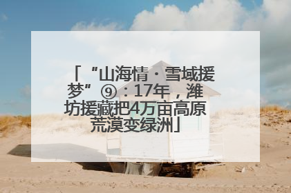 “山海情・雪域援梦”⑨：17年，潍坊援藏把4万亩高原荒漠变绿洲