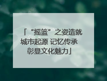 “摇篮”之姿造就城市起源 记忆传承彰显文化魅力