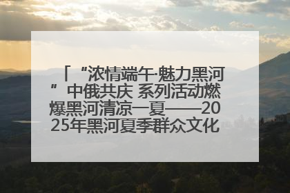 “浓情端午·魅力黑河”中俄共庆 系列活动燃爆黑河清凉一夏——2025年黑河夏季群众文化活动启幕 多元文化赋能边境文旅新高地