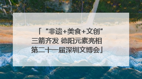 “非遗+美食+文创”三箭齐发 德阳元素亮相第二十一届深圳文博会