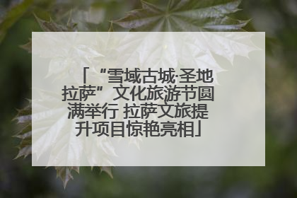 “雪域古城·圣地拉萨”文化旅游节圆满举行 拉萨文旅提升项目惊艳亮相