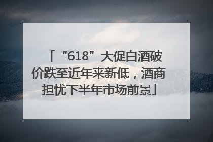 “618”大促白酒破价跌至近年来新低，酒商担忧下半年市场前景