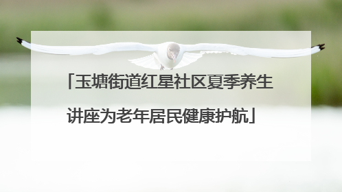 玉塘街道红星社区夏季养生讲座为老年居民健康护航