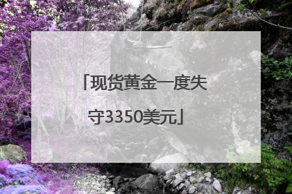 现货黄金一度失守3350美元