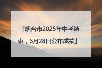 烟台市2025年中考结束，6月28日公布成绩