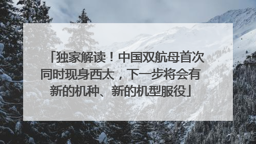 独家解读！中国双航母首次同时现身西太，下一步将会有新的机种、新的机型服役