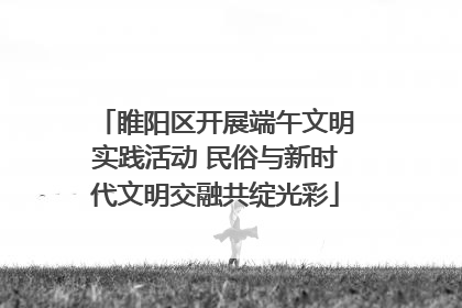 睢阳区开展端午文明实践活动 民俗与新时代文明交融共绽光彩