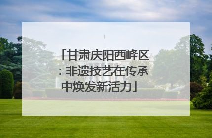 甘肃庆阳西峰区：非遗技艺在传承中焕发新活力