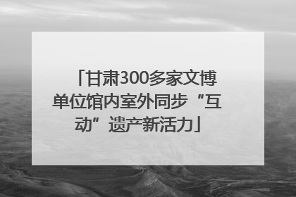 甘肃300多家文博单位馆内室外同步“互动”遗产新活力