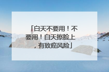 白天不要用！不要用！白天擦脸上，有致癌风险