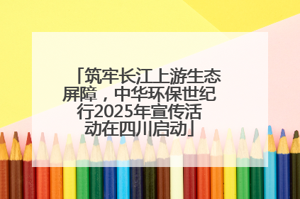 筑牢长江上游生态屏障，中华环保世纪行2025年宣传活动在四川启动