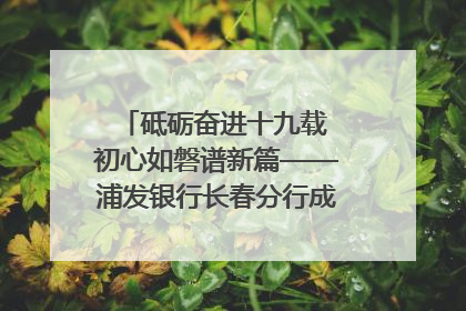 砥砺奋进十九载 初心如磐谱新篇——浦发银行长春分行成立19周年助力吉林省全面振兴纪实