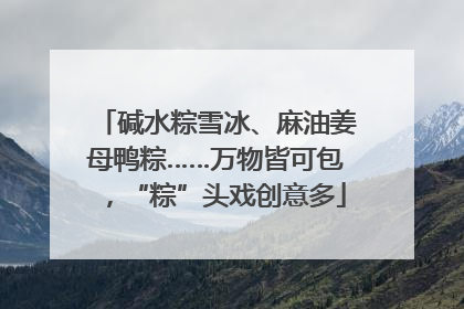 碱水粽雪冰、麻油姜母鸭粽……万物皆可包，“粽”头戏创意多