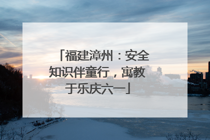 福建漳州：安全知识伴童行，寓教于乐庆六一