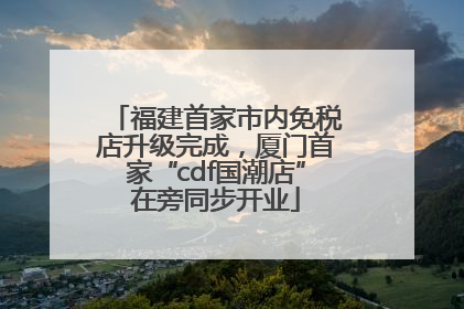 福建首家市内免税店升级完成，厦门首家“cdf国潮店”在旁同步开业