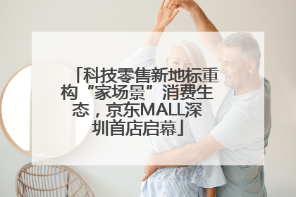 科技零售新地标重构“家场景”消费生态，京东MALL深圳首店启幕