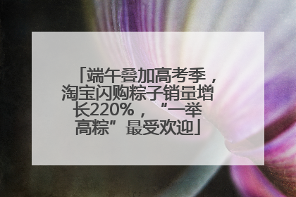 端午叠加高考季，淘宝闪购粽子销量增长220%，“一举高粽”最受欢迎