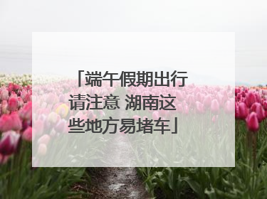 端午假期出行请注意 湖南这些地方易堵车