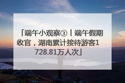 端午小观察③丨端午假期收官，湖南累计接待游客1728.81万人次
