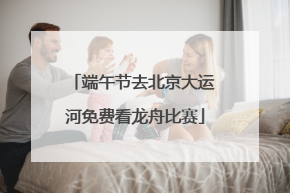 端午节去北京大运河免费看龙舟比赛