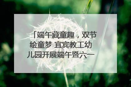 端午藏童趣，双节绘童梦 宜宾教工幼儿园开展端午暨六一亲子游园活动