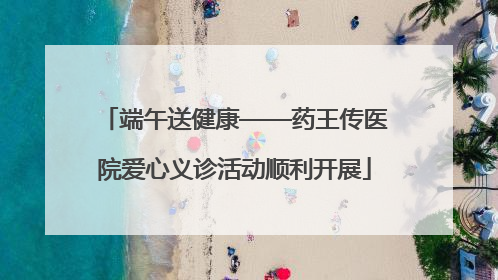 端午送健康——药王传医院爱心义诊活动顺利开展