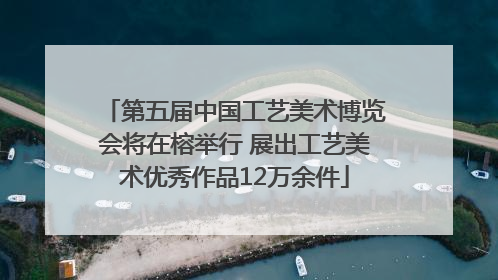第五届中国工艺美术博览会将在榕举行 展出工艺美术优秀作品12万余件