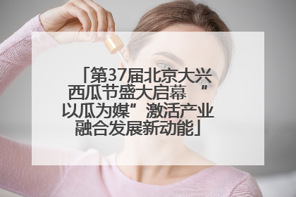 第37届北京大兴西瓜节盛大启幕 “以瓜为媒”激活产业融合发展新动能