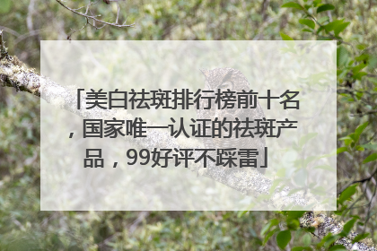 美白祛斑排行榜前十名，国家唯一认证的祛斑产品，99好评不踩雷