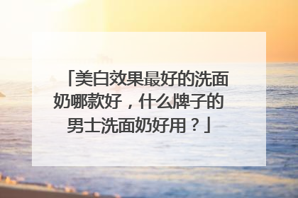 美白效果最好的洗面奶哪款好，什么牌子的男士洗面奶好用？