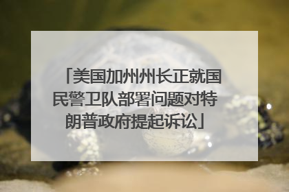 美国加州州长正就国民警卫队部署问题对特朗普政府提起诉讼
