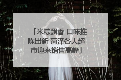 米粽飘香 口味推陈出新 菏泽各大超市迎来销售高峰