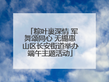 粽叶裹深情 军舞颂同心 无锡惠山区长安街道举办端午主题活动