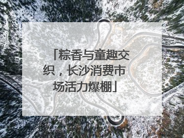 粽香与童趣交织，长沙消费市场活力爆棚