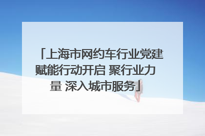上海市网约车行业党建赋能行动开启 聚行业力量 深入城市服务