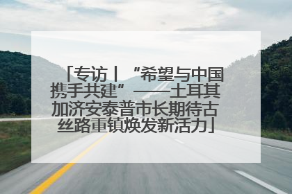 专访丨“希望与中国携手共建”——土耳其加济安泰普市长期待古丝路重镇焕发新活力