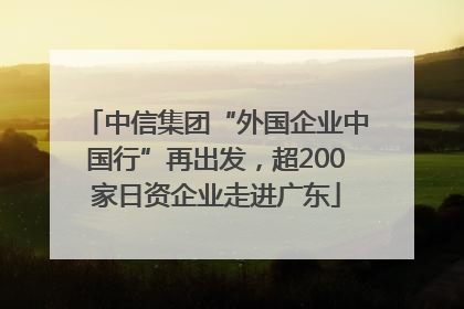 中信集团“外国企业中国行”再出发，超200家日资企业走进广东