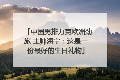 中国男排力克欧洲劲旅 主帅海宁：这是一份最好的生日礼物