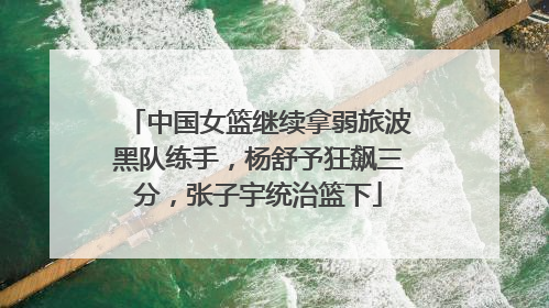 中国女篮继续拿弱旅波黑队练手，杨舒予狂飙三分，张子宇统治篮下