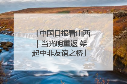 中国日报看山西｜当光明重返 架起中非友谊之桥
