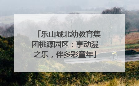 乐山城北幼教育集团桃源园区：享动漫之乐，伴多彩童年