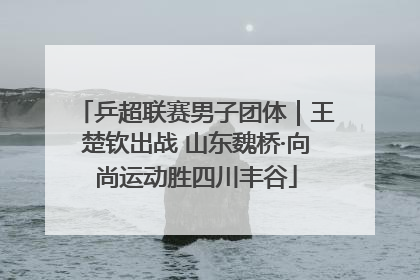 乒超联赛男子团体｜王楚钦出战 山东魏桥·向尚运动胜四川丰谷