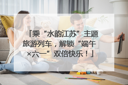 乘“水韵江苏”主题旅游列车，解锁“端午×六一”双倍快乐！