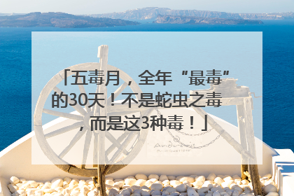 五毒月，全年“最毒”的30天！不是蛇虫之毒，而是这3种毒！
