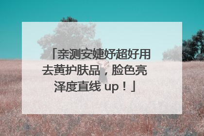 亲测安婕妤超好用去黄护肤品，脸色亮泽度直线 up！