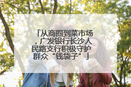 从商圈到菜市场，广发银行长沙人民路支行积极守护群众“钱袋子”